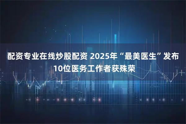配资专业在线炒股配资 2025年“最美医生”发布 10位医务工作者获殊荣