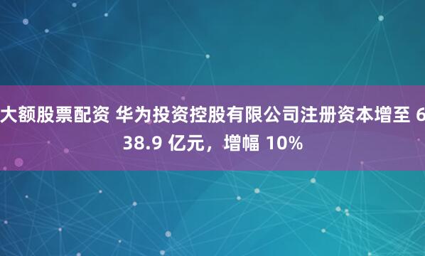 大额股票配资 华为投资控股有限公司注册资本增至 638.9 亿元，增幅 10%