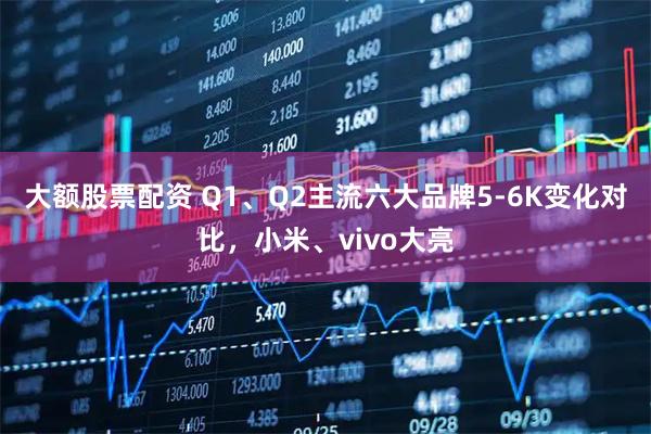 大额股票配资 Q1、Q2主流六大品牌5-6K变化对比，小米、vivo大亮