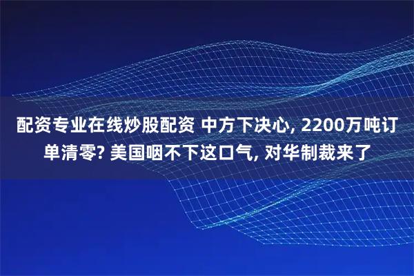 配资专业在线炒股配资 中方下决心, 2200万吨订单清零? 美国咽不下这口气, 对华制裁来了