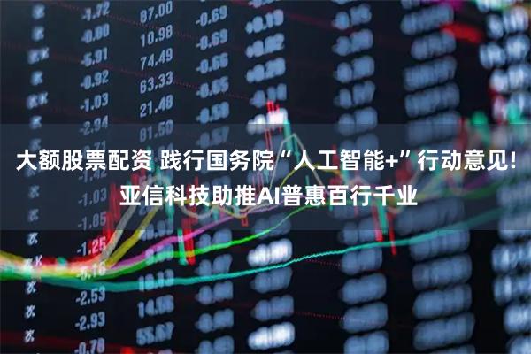 大额股票配资 践行国务院“人工智能+”行动意见! 亚信科技助推AI普惠百行千业