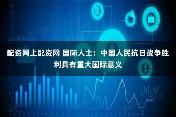 配资网上配资网 国际人士：中国人民抗日战争胜利具有重大国际意义