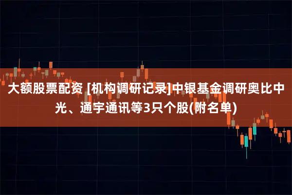 大额股票配资 [机构调研记录]中银基金调研奥比中光、通宇通讯等3只个股(附名单)