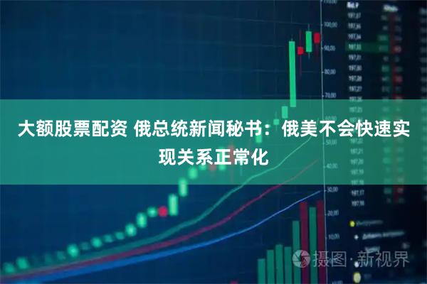 大额股票配资 俄总统新闻秘书：俄美不会快速实现关系正常化