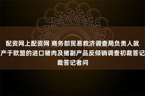 配资网上配资网 商务部贸易救济调查局负责人就对原产于欧盟的进口猪肉及猪副产品反倾销调查初裁答记者问