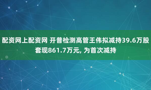 配资网上配资网 开普检测高管王伟拟减持39.6万股套现861.7万元, 为首次减持