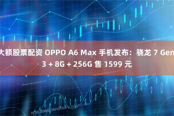 大额股票配资 OPPO A6 Max 手机发布：骁龙 7 Gen 3 + 8G + 256G 售 1599 元