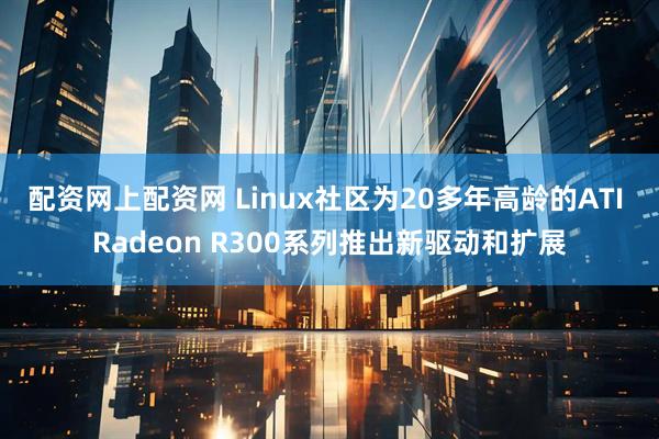 配资网上配资网 Linux社区为20多年高龄的ATI Radeon R300系列推出新驱动和扩展