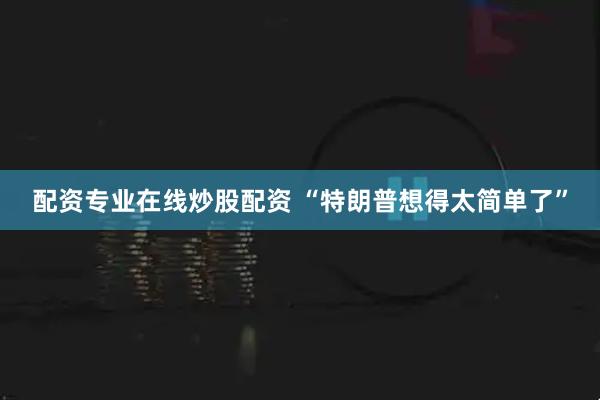 配资专业在线炒股配资 “特朗普想得太简单了”