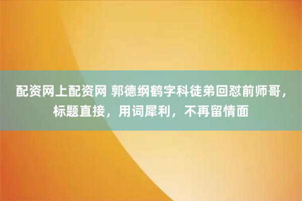 配资网上配资网 郭德纲鹤字科徒弟回怼前师哥，标题直接，用词犀利，不再留情面