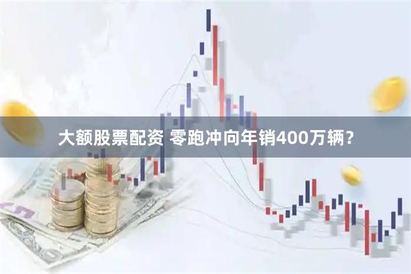 大额股票配资 零跑冲向年销400万辆？