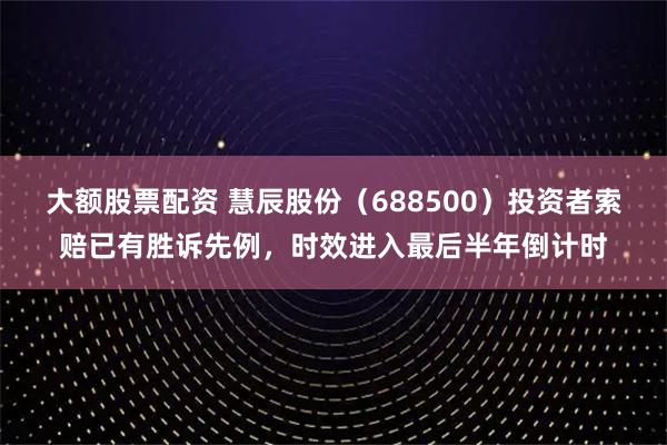 大额股票配资 慧辰股份（688500）投资者索赔已有胜诉先例，时效进入最后半年倒计时