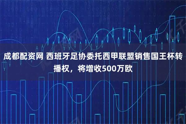 成都配资网 西班牙足协委托西甲联盟销售国王杯转播权，将增收500万欧