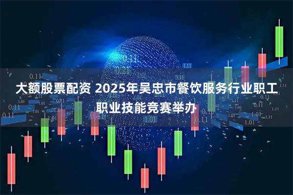 大额股票配资 2025年吴忠市餐饮服务行业职工职业技能竞赛举办
