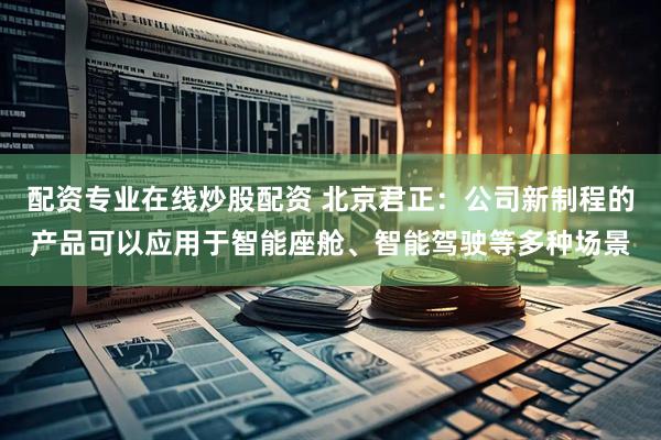 配资专业在线炒股配资 北京君正：公司新制程的产品可以应用于智能座舱、智能驾驶等多种场景