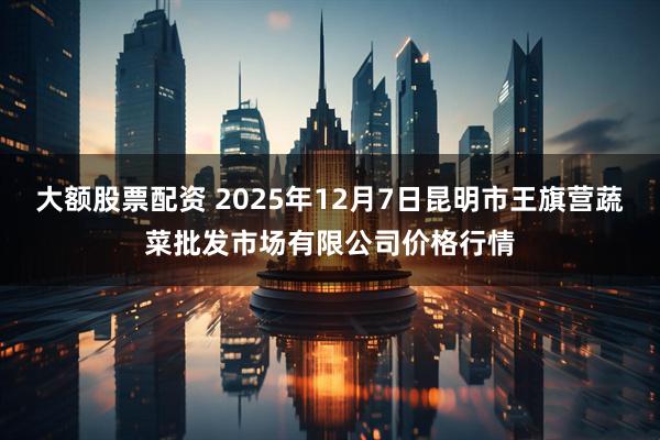 大额股票配资 2025年12月7日昆明市王旗营蔬菜批发市场有限公司价格行情