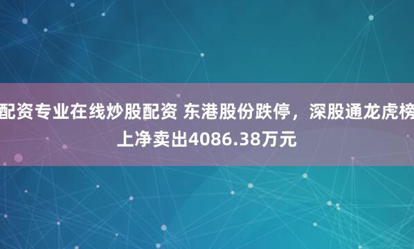 配资专业在线炒股配资 东港股份跌停，深股通龙虎榜上净卖出4086.38万元