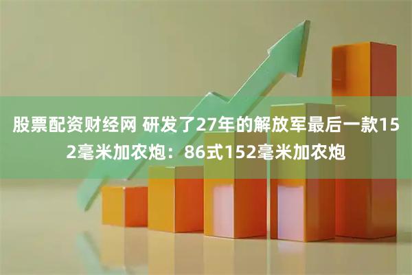 股票配资财经网 研发了27年的解放军最后一款152毫米加农炮：86式152毫米加农炮