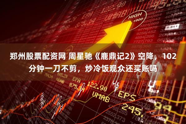 郑州股票配资网 周星驰《鹿鼎记2》空降，102分钟一刀不剪，炒冷饭观众还买账吗