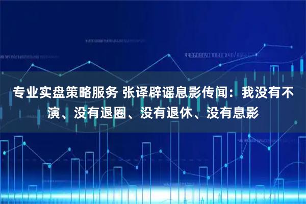 专业实盘策略服务 张译辟谣息影传闻：我没有不演、没有退圈、没有退休、没有息影