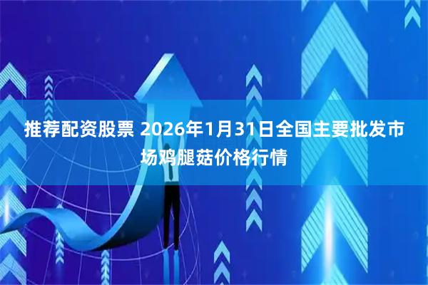 推荐配资股票 2026年1月31日全国主要批发市场鸡腿菇价格行情