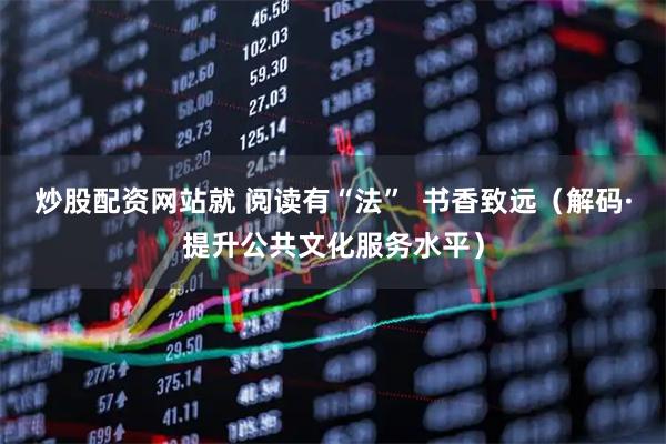 炒股配资网站就 阅读有“法”  书香致远（解码·提升公共文化服务水平）