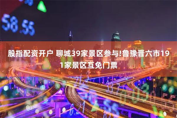 股指配资开户 聊城39家景区参与!鲁豫晋六市191家景区互免门票