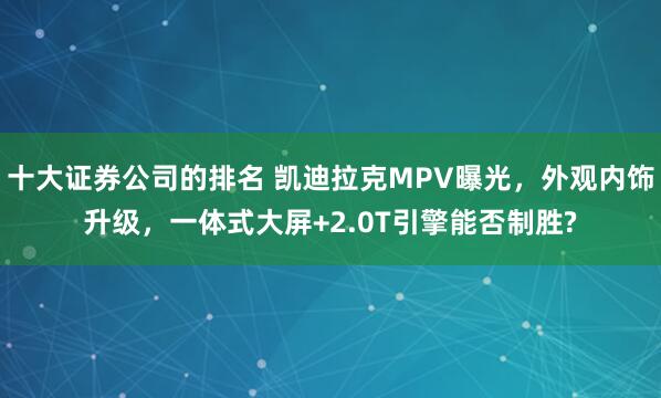 十大证券公司的排名 凯迪拉克MPV曝光，外观内饰升级，一体式大屏+2.0T引擎能否制胜?