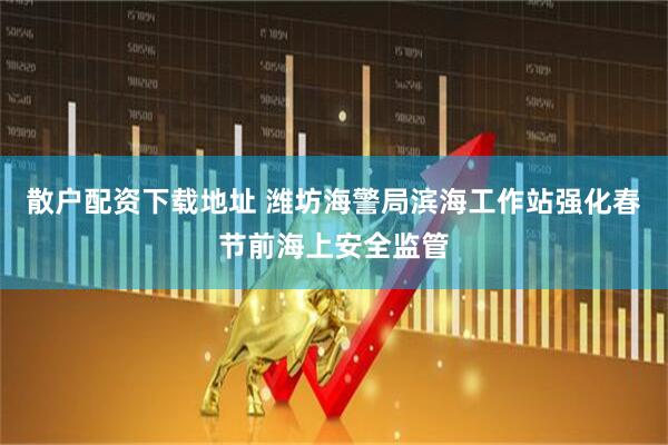 散户配资下载地址 潍坊海警局滨海工作站强化春节前海上安全监管