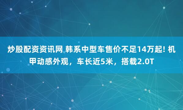 炒股配资资讯网 韩系中型车售价不足14万起! 机甲动感外观，车长近5米，搭载2.0T