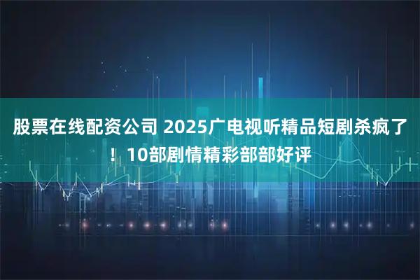 股票在线配资公司 2025广电视听精品短剧杀疯了！10部剧情精彩部部好评