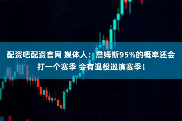 配资吧配资官网 媒体人：詹姆斯95%的概率还会打一个赛季 会有退役巡演赛季！