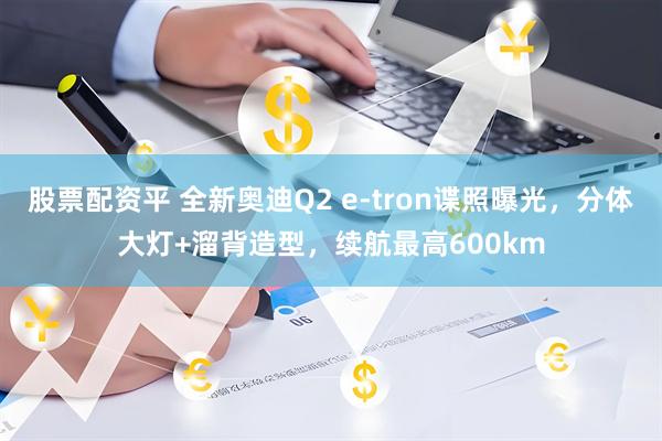 股票配资平 全新奥迪Q2 e-tron谍照曝光，分体大灯+溜背造型，续航最高600km