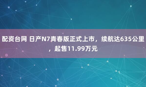配资台网 日产N7青春版正式上市，续航达635公里，起售11.99万元
