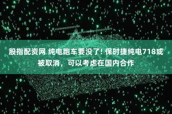 股指配资网 纯电跑车要没了! 保时捷纯电718或被取消，可以考虑在国内合作