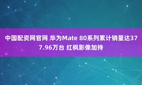 中国配资网官网 华为Mate 80系列累计销量达377.96万台 红枫影像加持