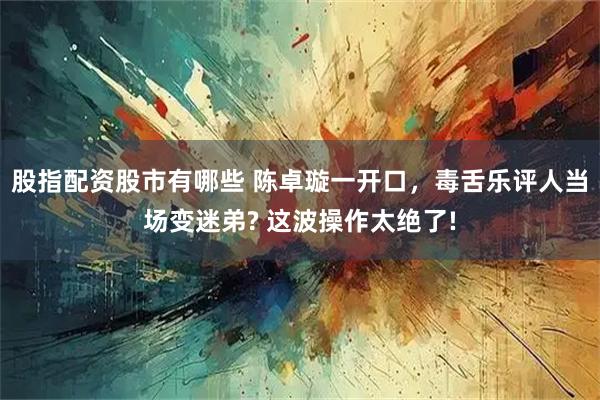 股指配资股市有哪些 陈卓璇一开口，毒舌乐评人当场变迷弟? 这波操作太绝了!