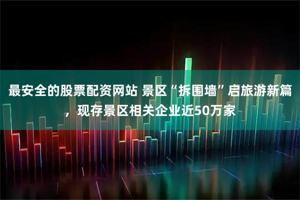 最安全的股票配资网站 景区“拆围墙”启旅游新篇，现存景区相关企业近50万家