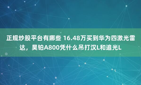 正规炒股平台有哪些 16.48万买到华为四激光雷达，昊铂A800凭什么吊打汉L和追光L