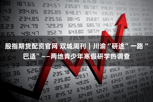 股指期货配资官网 双城周刊｜川渝“研途”一路“巴适”——两地青少年寒假研学热调查