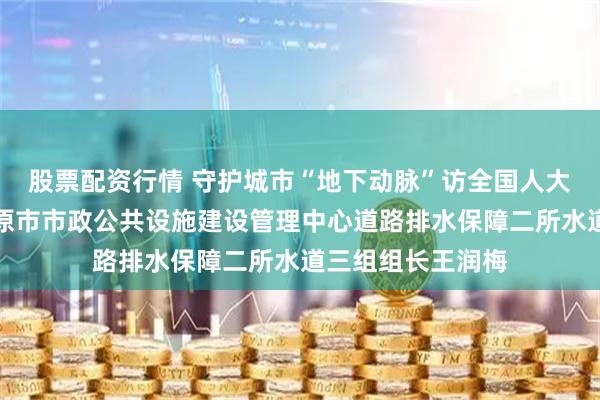 股票配资行情 守护城市“地下动脉”访全国人大代表、山西省太原市市政公共设施建设管理中心道路排水保障二所水道三组组长王润梅