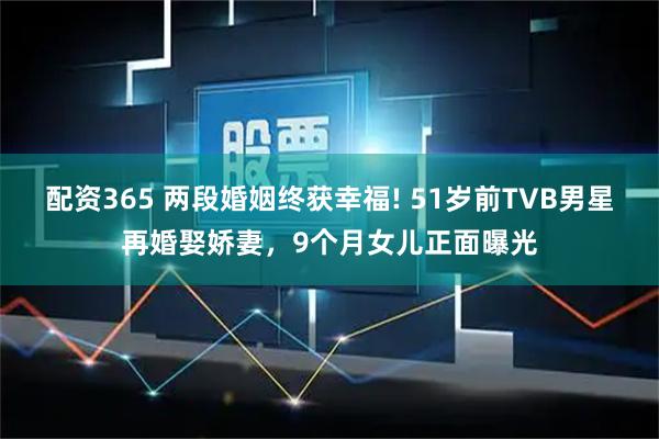配资365 两段婚姻终获幸福! 51岁前TVB男星再婚娶娇妻，9个月女儿正面曝光