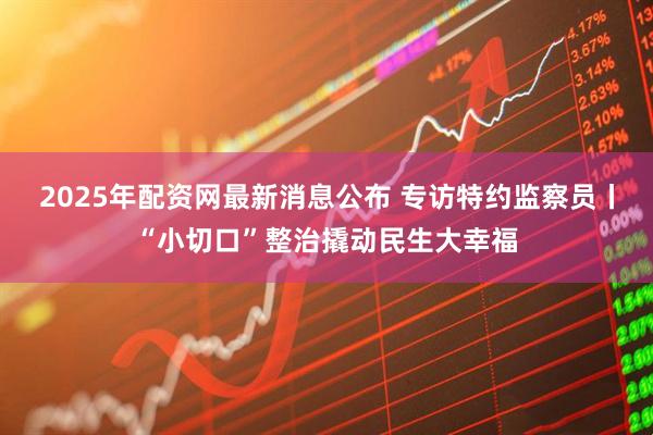 2025年配资网最新消息公布 专访特约监察员丨“小切口”整治撬动民生大幸福
