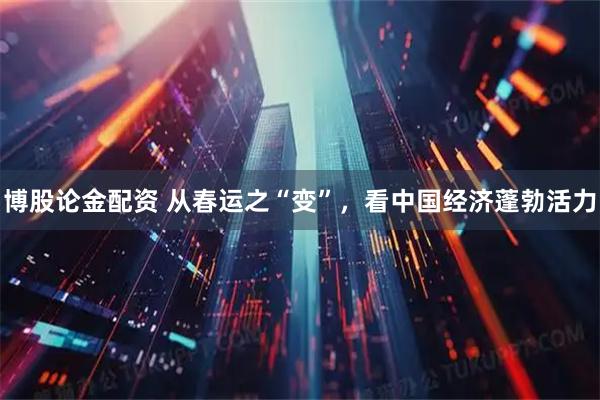 博股论金配资 从春运之“变”，看中国经济蓬勃活力