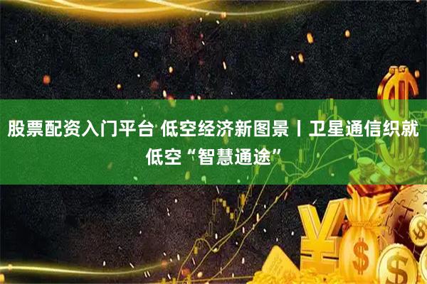 股票配资入门平台 低空经济新图景丨卫星通信织就低空“智慧通途”