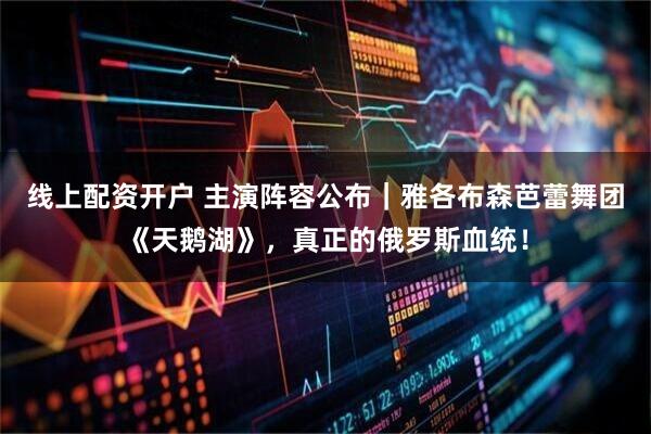 线上配资开户 主演阵容公布｜雅各布森芭蕾舞团《天鹅湖》，真正的俄罗斯血统！