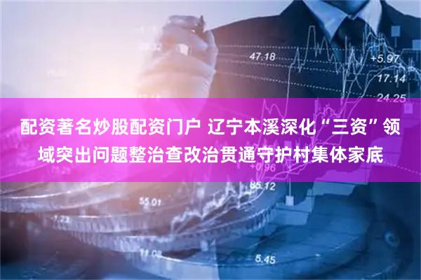 配资著名炒股配资门户 辽宁本溪深化“三资”领域突出问题整治查改治贯通守护村集体家底