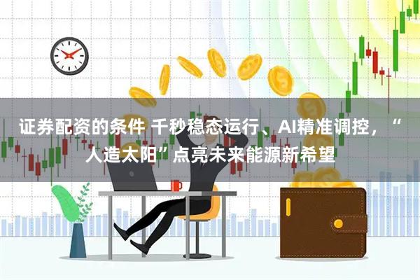 证券配资的条件 千秒稳态运行、AI精准调控，“人造太阳”点亮未来能源新希望