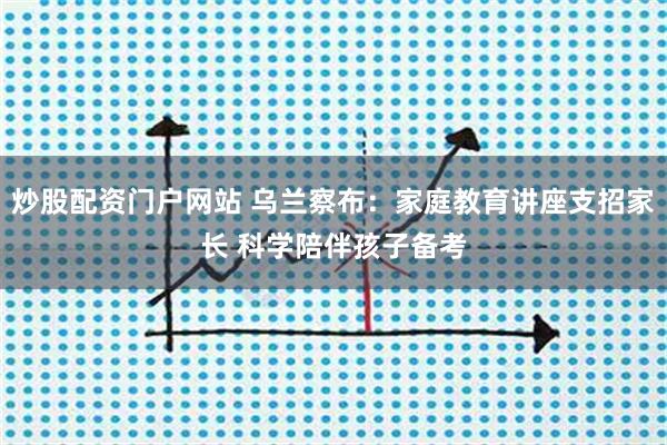 炒股配资门户网站 乌兰察布：家庭教育讲座支招家长 科学陪伴孩子备考
