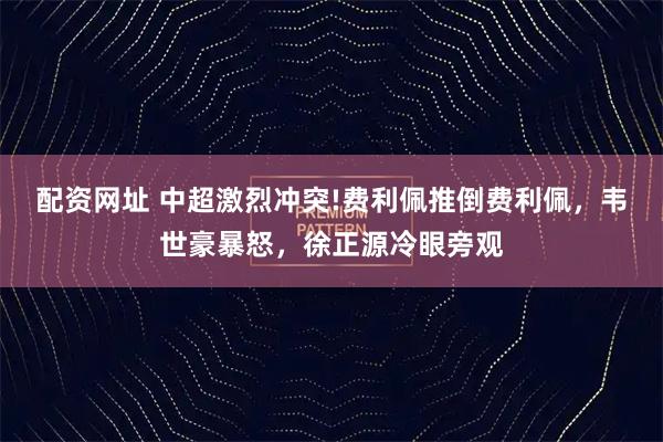 配资网址 中超激烈冲突!费利佩推倒费利佩，韦世豪暴怒，徐正源冷眼旁观
